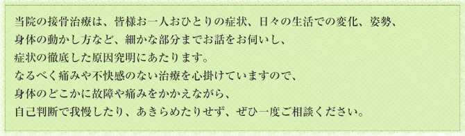 当院の接骨治療は、皆様お一人おひとりの症状、日々の生活での変化、姿勢、身体の動かし方など、細かな部分までお話をお伺いし、症状の徹底した原因究明にあたります。なるべく痛みや不快感のない治療を心掛けていますので、身体のどこかに故障や痛みをかかえながら、自己判断で我慢したり、あきらめたりせず、ぜひ一度ご相談ください。